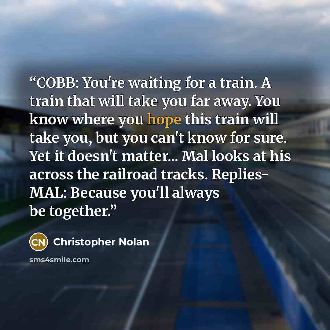“COBB: You're waiting for a train. A train that will take you far away. You know where you hope this train will take you, but you can't know for sure. Yet it doesn't matter... Mal looks at his across the railroad tracks. Replies- MAL: Because you'll always be together.” quote by Christopher Nolan
