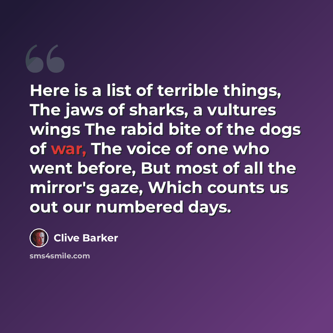 “Here is a list of terrible things, The jaws of sharks, a vultures wings The rabid bite of the dogs of war, The voice of one who went before, But most of all the mirror's gaze, Which counts us out our numbered days.” quote by Clive Barker
