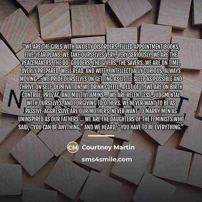 “We are the girls with anxiety disorders, filled appointment books, five-year plans. We take ourselves very, very seriously. We are the peacemakers, the do-gooders, the givers, the savers. We are on time, overly prepared, well read, and witty, intellectually curious, always moving … We pride…” quote by Courtney Martin