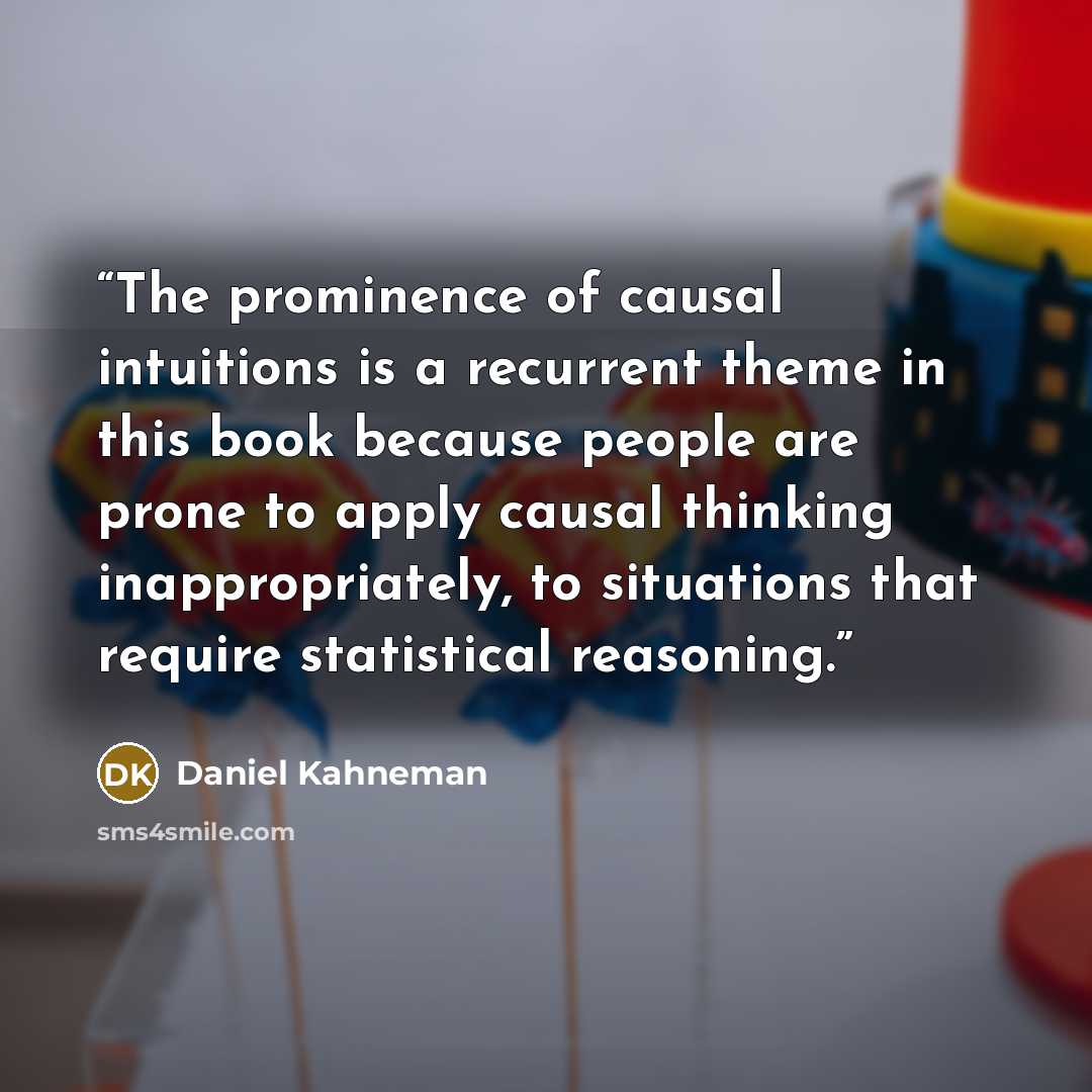“The prominence of causal intuitions is a recurrent theme in this book because people are prone to apply causal thinking inappropriately, to situations that require statistical reasoning.” quote by Daniel Kahneman