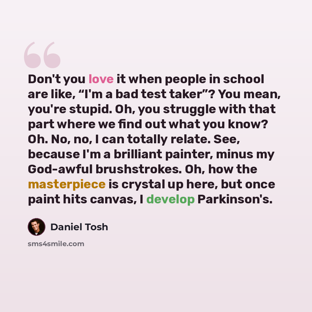 “Don't you love it when people in school are like, “I'm a bad test taker”? You mean, you're stupid. Oh, you struggle with that part where we find out what you know? Oh. No, no, I can totally relate. See, because I'm a brilliant painter, minus my God-awful brushstrokes. Oh, how the masterpiece is…” quote by Daniel Tosh