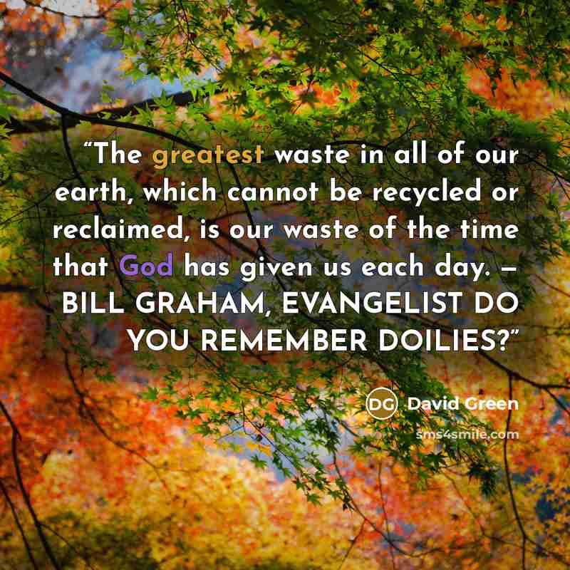 “The greatest waste in all of our earth, which cannot be recycled or reclaimed, is our waste of the time that God has given us each day. — BILL GRAHAM, EVANGELIST DO YOU REMEMBER DOILIES?” quote by David Green
