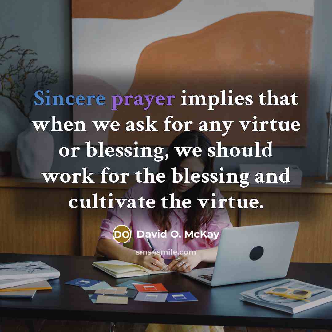 “Sincere prayer implies that when we ask for any virtue or blessing, we should work for the blessing and cultivate the virtue.” quote by David O. McKay