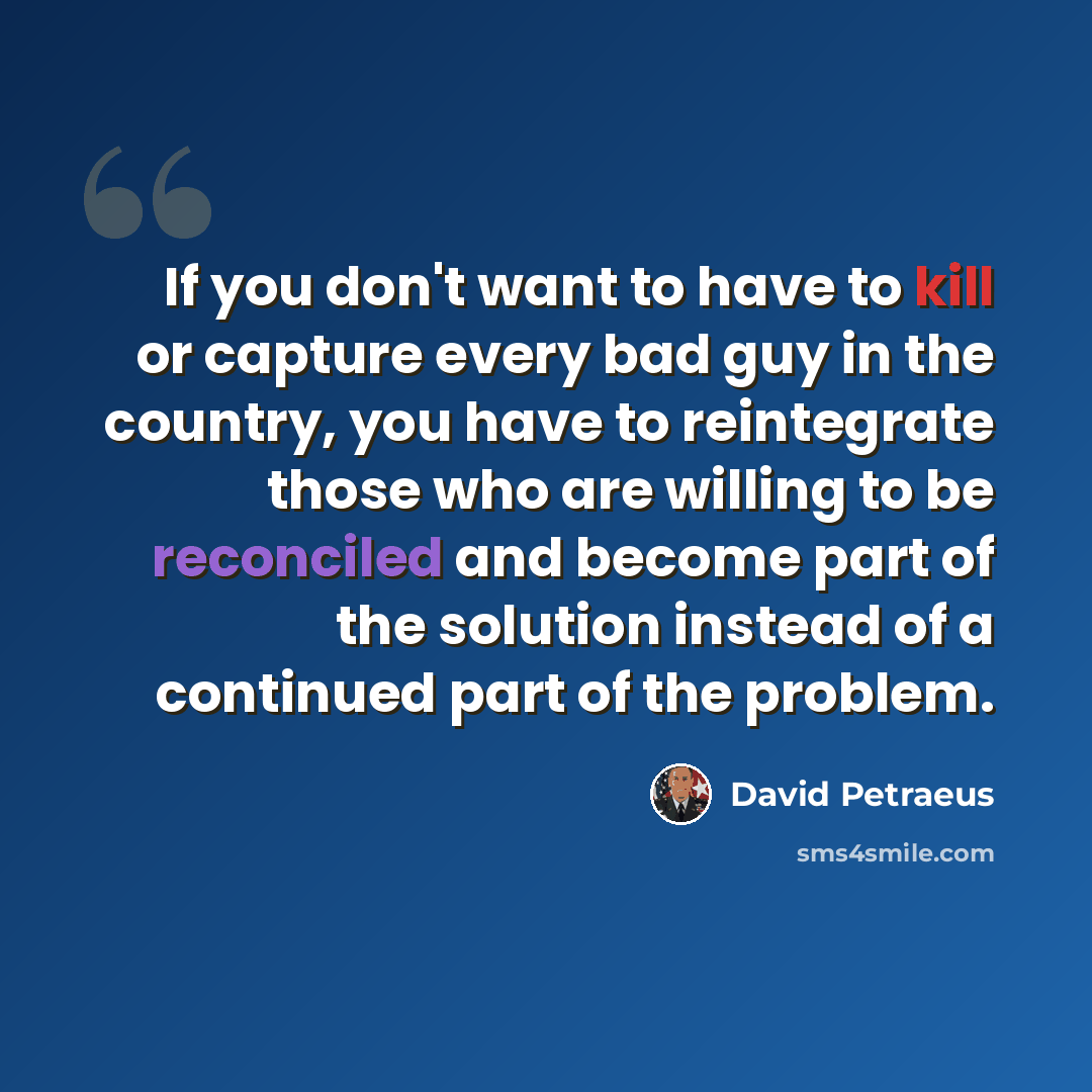 “If you don't want to have to kill or capture every bad guy in the country, you have to reintegrate those who are willing to be reconciled and become part of the solution instead of a continued part of the problem.” quote by David Petraeus