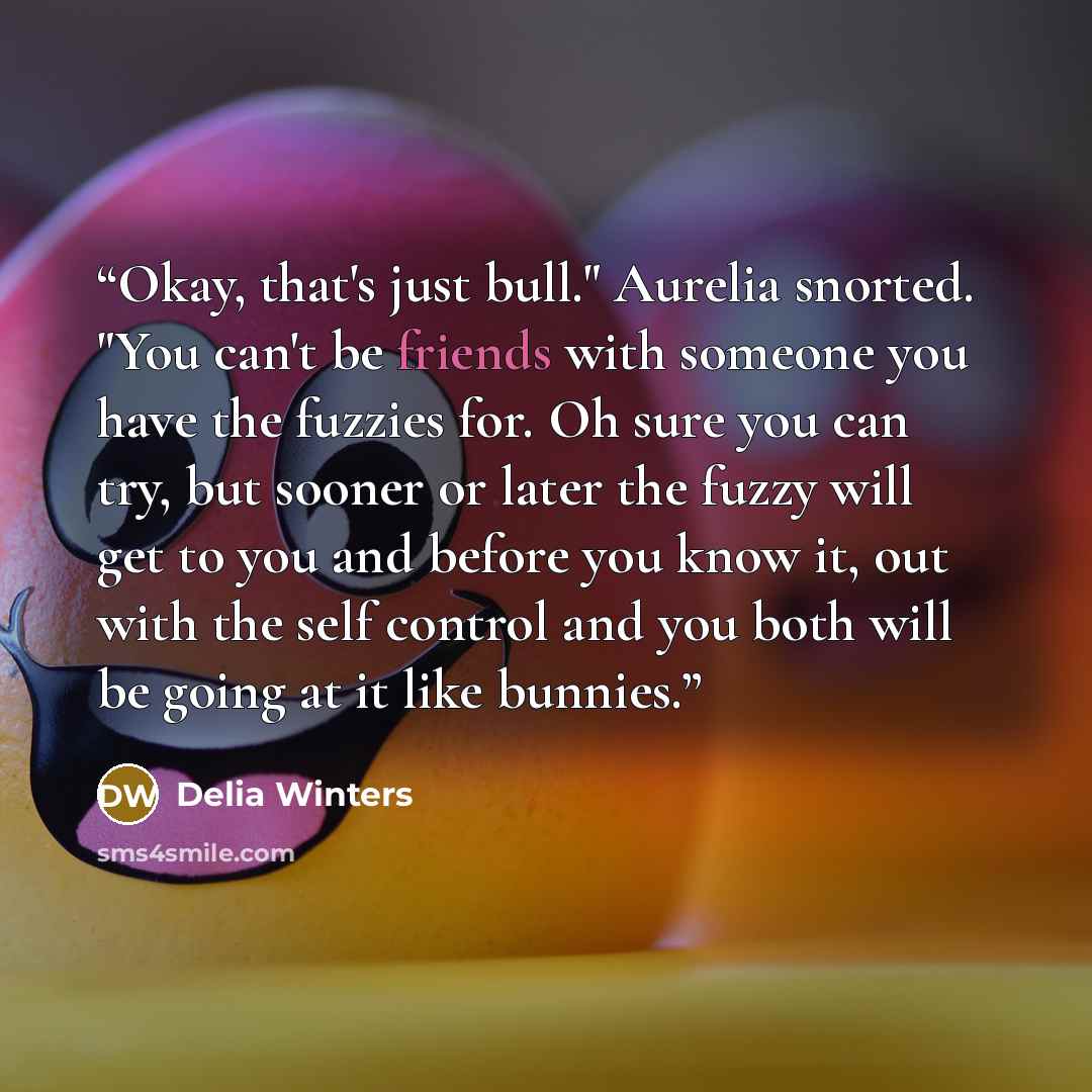“Okay, that's just bull." Aurelia snorted. "You can't be friends with someone you have the fuzzies for. Oh sure you can try, but sooner or later the fuzzy will get to you and before you know it, out with the self control and you both will be going at it like bunnies.” quote by Delia Winters