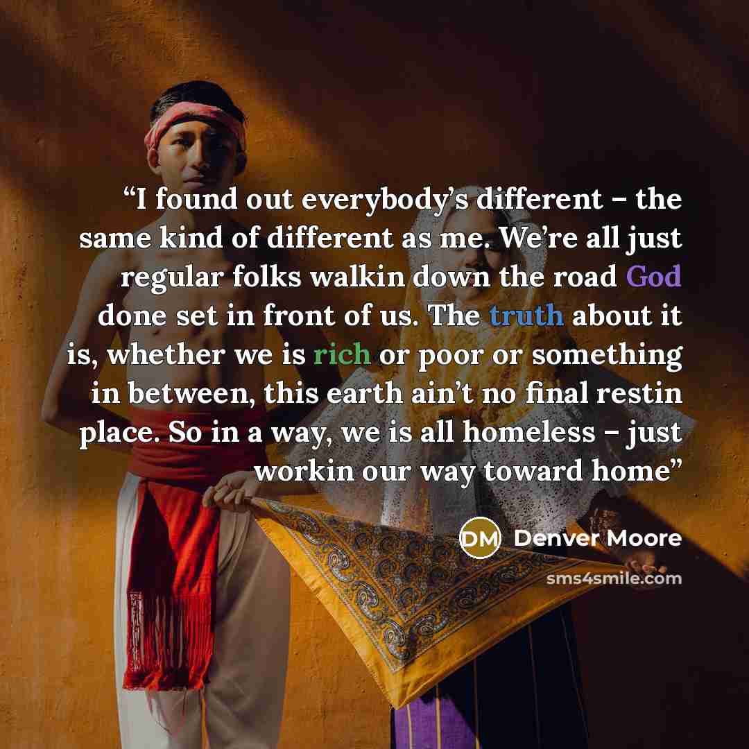 “I found out everybody’s different – the same kind of different as me. We’re all just regular folks walkin down the road God done set in front of us. The truth about it is, whether we is rich or poor or something in between, this earth ain’t no final restin place. So in a way, we is all homeless –…” quote by Denver Moore