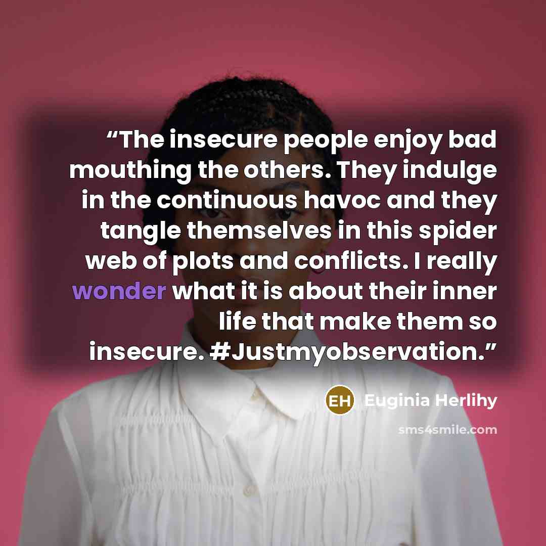 “The insecure people enjoy bad mouthing the others. They indulge in the continuous havoc and they tangle themselves in this spider web of plots and conflicts. I really wonder what it is about their inner life that make them so insecure. #Justmyobservation.” quote by Euginia Herlihy