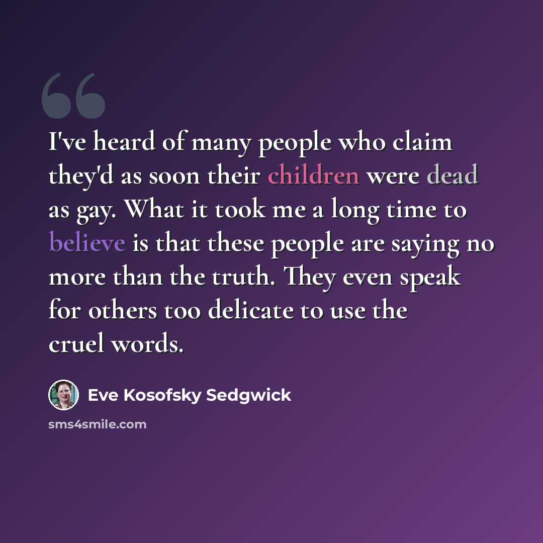 “I've heard of many people who claim they'd as soon their children were dead as gay. What it took me a long time to believe is that these people are saying no more than the truth. They even speak for others too delicate to use the cruel words.” quote by Eve Kosofsky Sedgwick