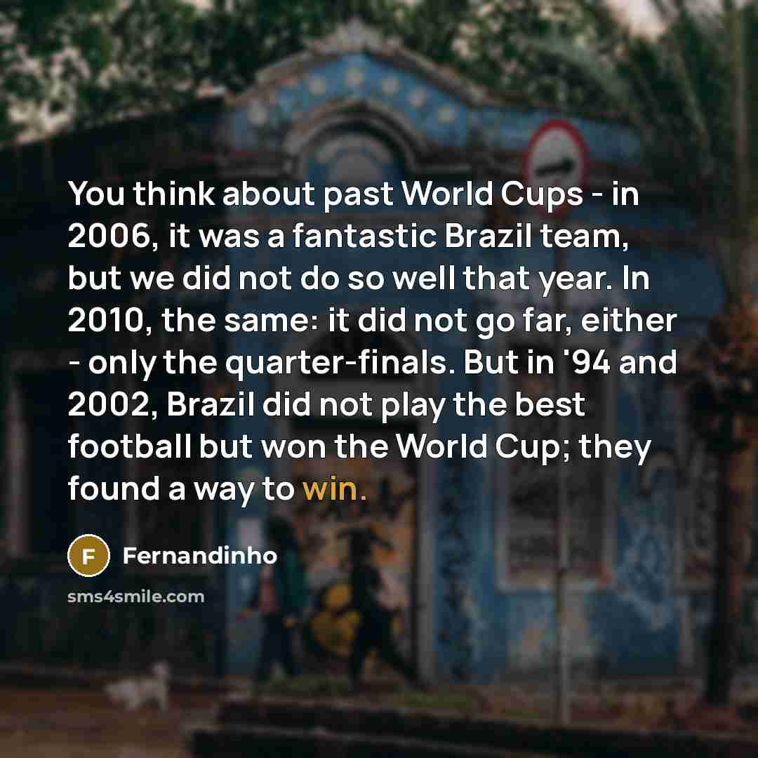 “You think about past World Cups - in 2006, it was a fantastic Brazil team, but we did not do so well that year. In 2010, the same: it did not go far, either - only the quarter-finals. But in '94 and 2002, Brazil did not play the best football but won the World Cup; they found a way to win.” quote by Fernandinho