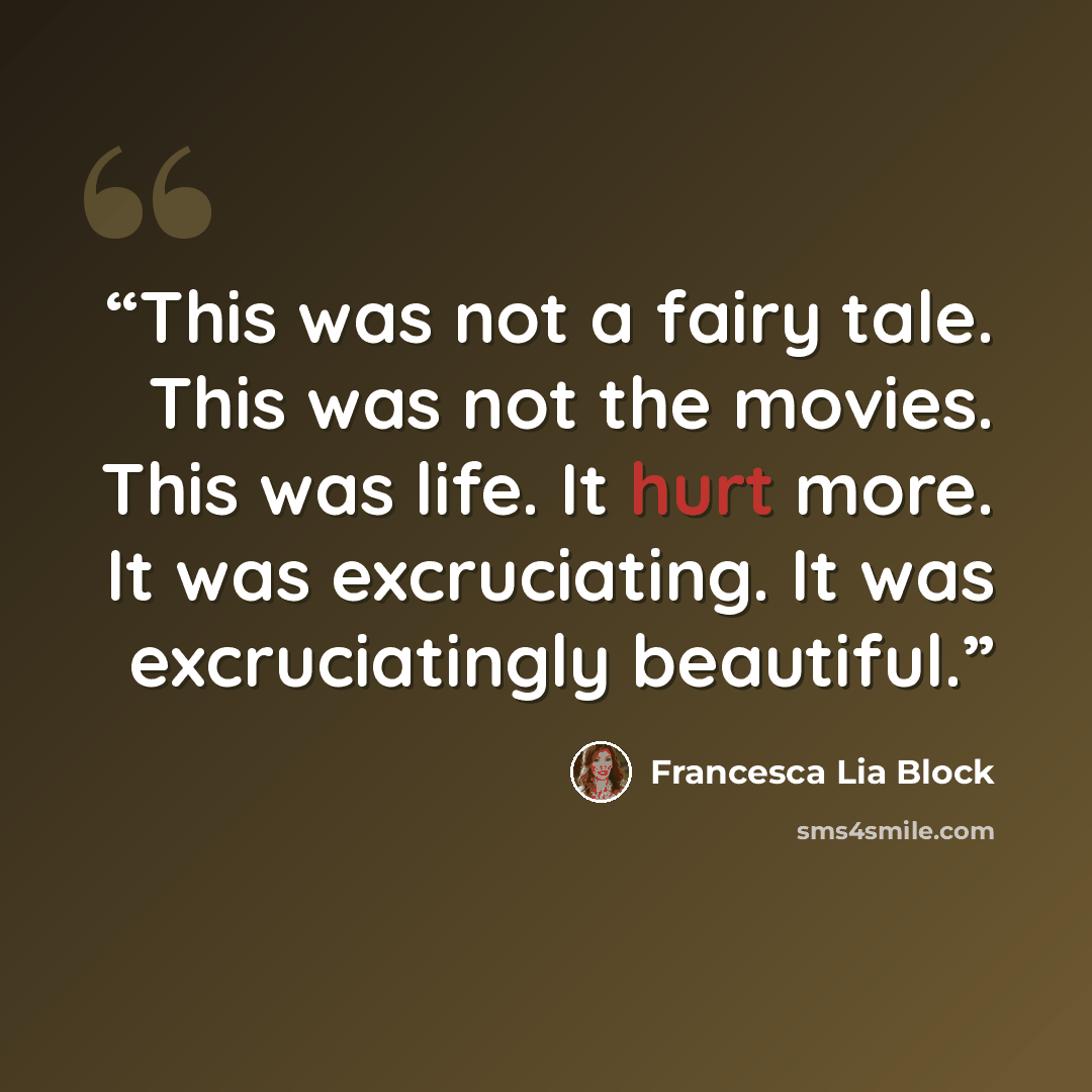 “This was not a fairy tale. This was not the movies. This was life. It hurt more. It was excruciating. It was excruciatingly beautiful.” quote by Francesca Lia Block