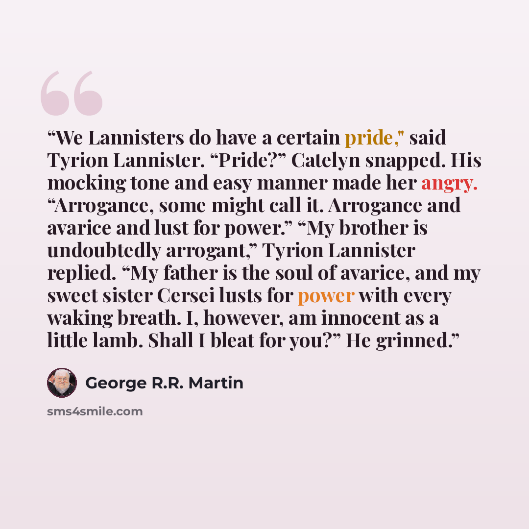 “We Lannisters do have a certain pride," said Tyrion Lannister. “Pride?” Catelyn snapped. His mocking tone and easy manner made her angry. “Arrogance, some might call it. Arrogance and avarice and lust for power.” “My brother is undoubtedly arrogant,” Tyrion Lannister replied. “My father is the…” quote by George R.R. Martin
