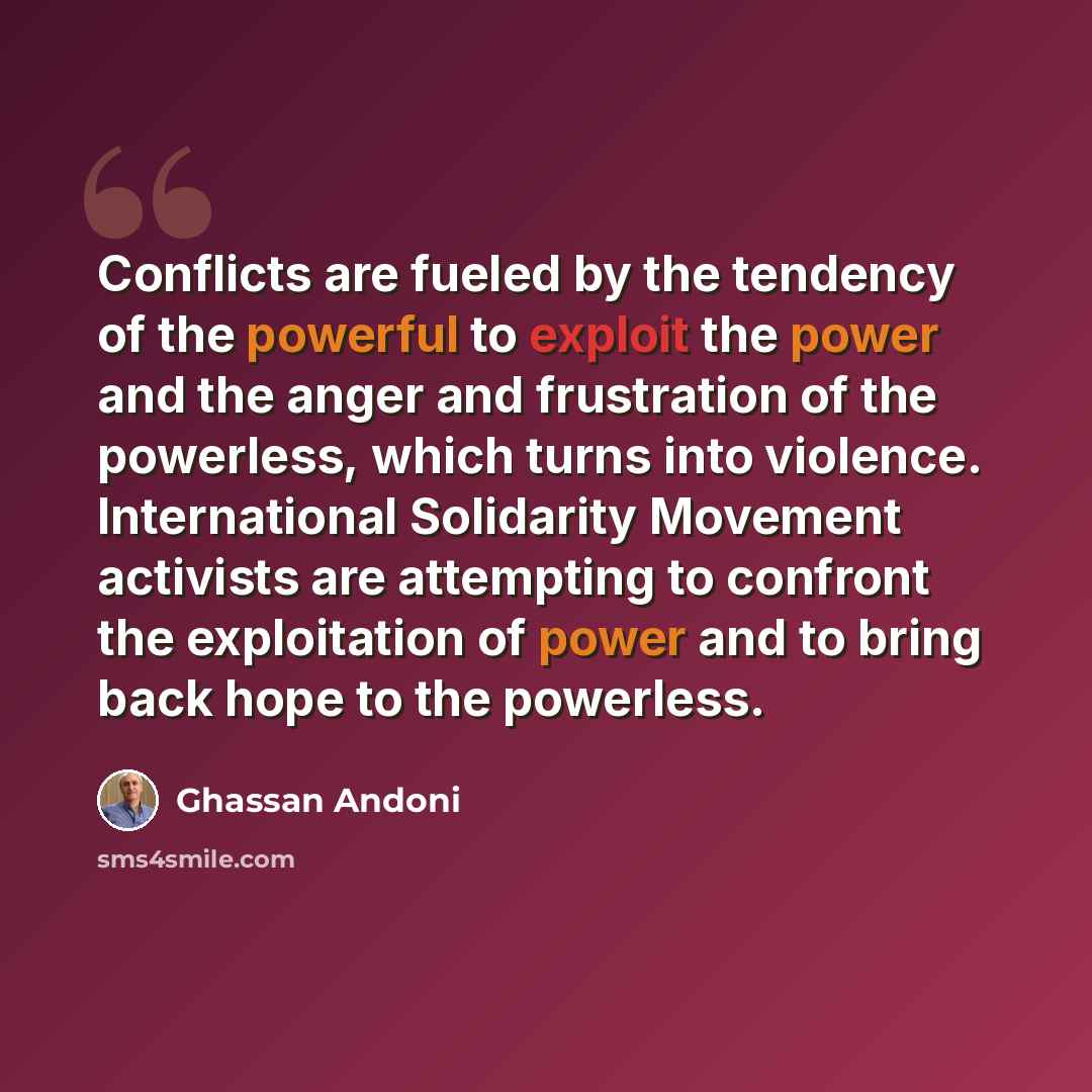 “Conflicts are fueled by the tendency of the powerful to exploit the power and the anger and frustration of the powerless, which turns into violence. International Solidarity Movement activists are attempting to confront the exploitation of power and to bring back hope to the powerless.” quote by Ghassan Andoni