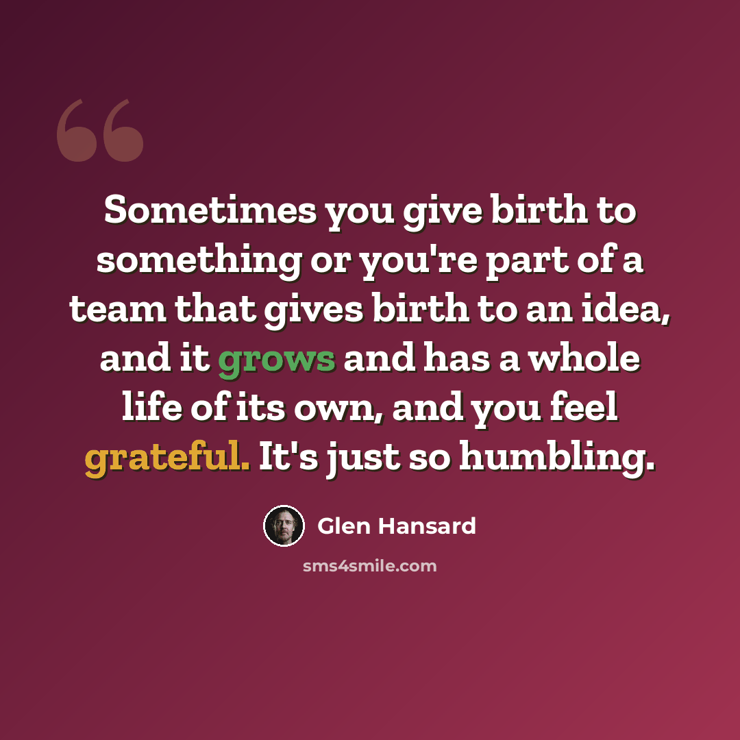 “Sometimes you give birth to something or you're part of a team that gives birth to an idea, and it grows and has a whole life of its own, and you feel grateful. It's just so humbling.” quote by Glen Hansard
