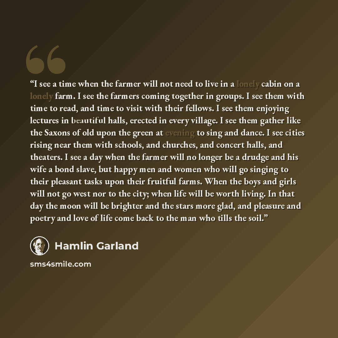 “I see a time when the farmer will not need to live in a lonely cabin on a lonely farm. I see the farmers coming together in groups. I see them with time to read, and time to visit with their fellows. I see them enjoying lectures in beautiful halls, erected in every village. I see them gather like…” quote by Hamlin Garland