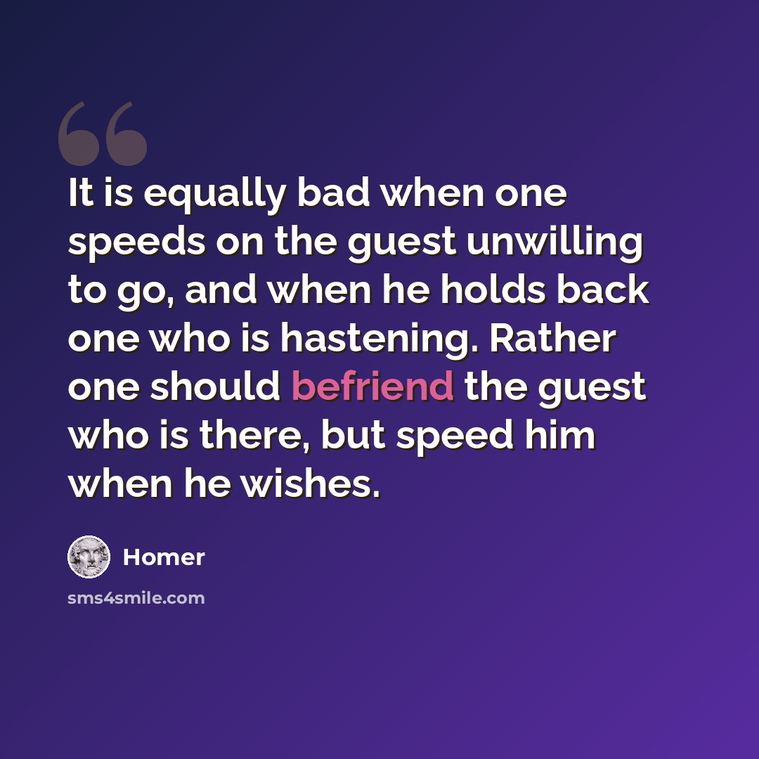 “It is equally bad when one speeds on the guest unwilling to go, and when he holds back one who is hastening. Rather one should befriend the guest who is there, but speed him when he wishes.” quote by Homer