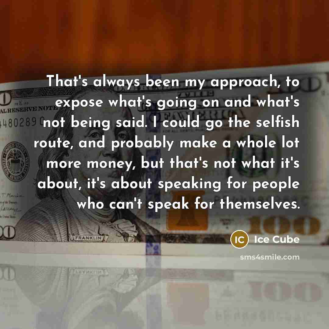 “That's always been my approach, to expose what's going on and what's not being said. I could go the selfish route, and probably make a whole lot more money, but that's not what it's about, it's about speaking for people who can't speak for themselves.” quote by Ice Cube