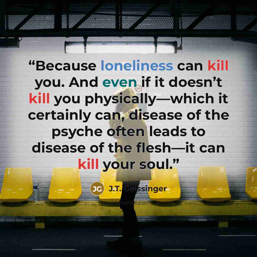 “Because loneliness can kill you. And even if it doesn’t kill you physically—which it certainly can, disease of the psyche often leads to disease of the flesh—it can kill your soul.” quote by J.T. Geissinger