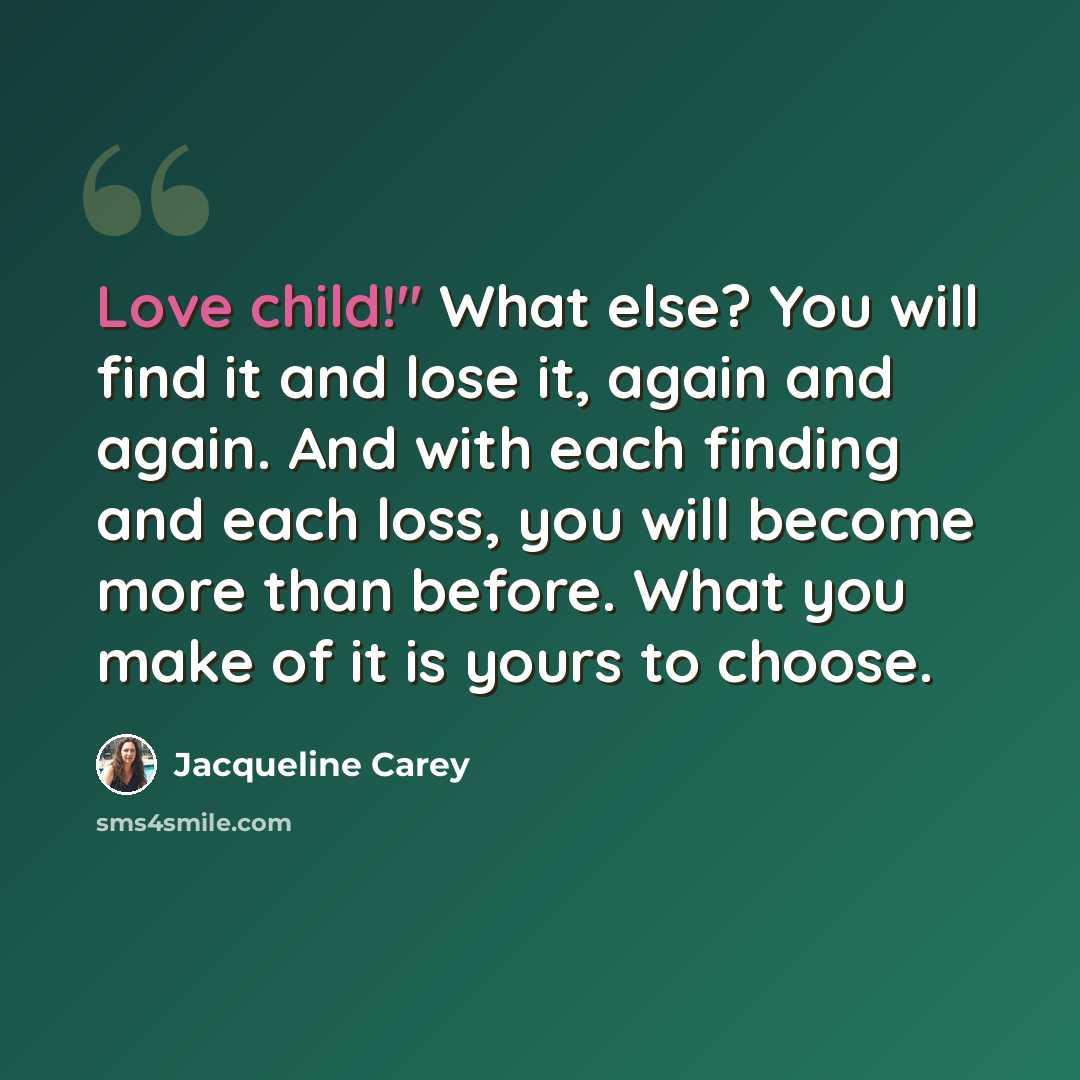 “Love child!" What else? You will find it and lose it, again and again. And with each finding and each loss, you will become more than before. What you make of it is yours to choose.” quote by Jacqueline Carey