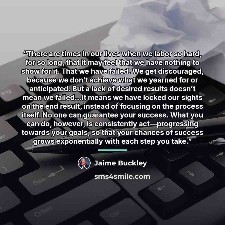 “There are times in our lives when we labor so hard, for so long, that it may feel that we have nothing to show for it. That we have failed. We get discouraged, because we don’t achieve what we yearned for or anticipated. But a lack of desired results doesn’t mean we failed…it means we have locked…” quote by Jaime Buckley