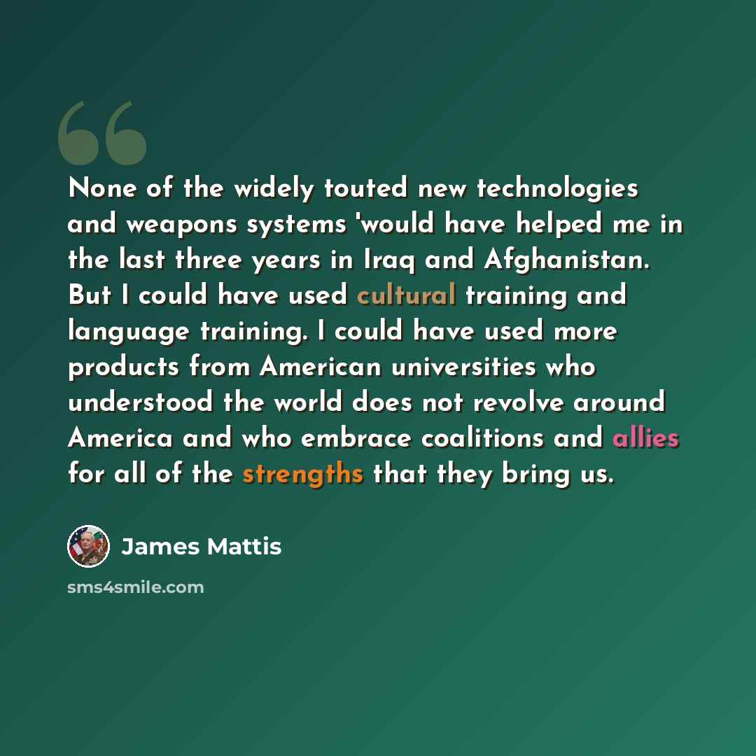 “None of the widely touted new technologies and weapons systems 'would have helped me in the last three years in Iraq and Afghanistan. But I could have used cultural training and language training. I could have used more products from American universities who understood the world does not revolve…” quote by James Mattis