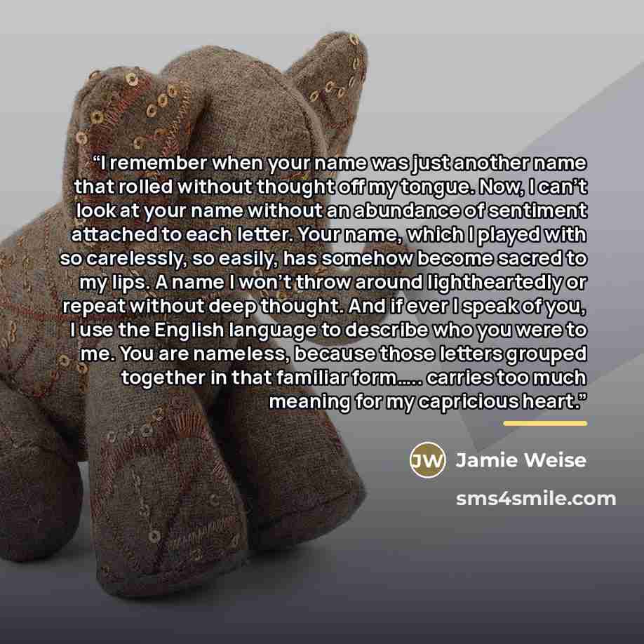 “I remember when your name was just another name that rolled without thought off my tongue. Now, I can’t look at your name without an abundance of sentiment attached to each letter. Your name, which I played with so carelessly, so easily, has somehow become sacred to my lips. A name I won’t throw…” quote by Jamie Weise