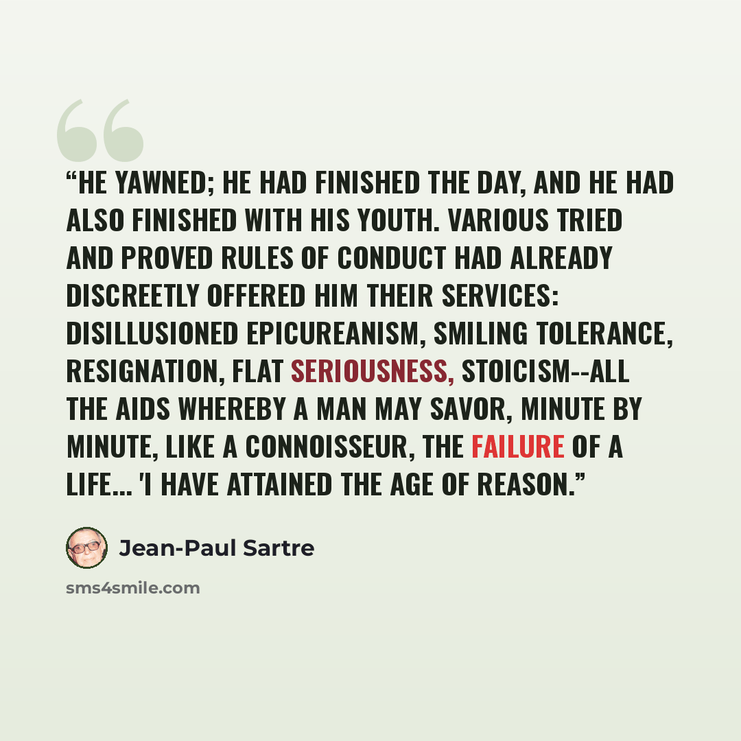 “He yawned; he had finished the day, and he had also finished with his youth. Various tried and proved rules of conduct had already discreetly offered him their services: disillusioned epicureanism, smiling tolerance, resignation, flat seriousness, stoicism--all the aids whereby a man may savor…” quote by Jean-Paul Sartre