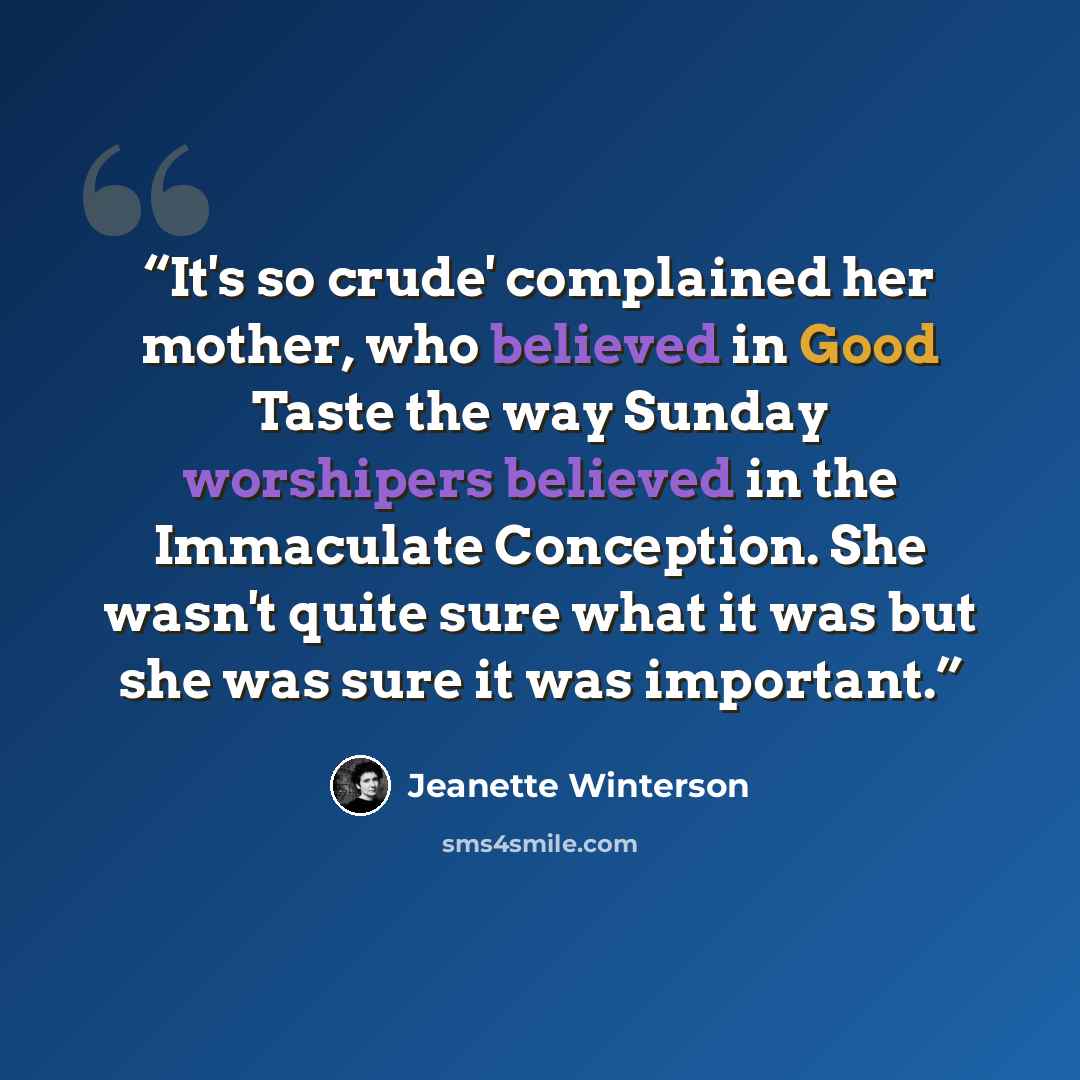 “It's so crude' complained her mother, who believed in Good Taste the way Sunday worshipers believed in the Immaculate Conception. She wasn't quite sure what it was but she was sure it was important.” quote by Jeanette Winterson