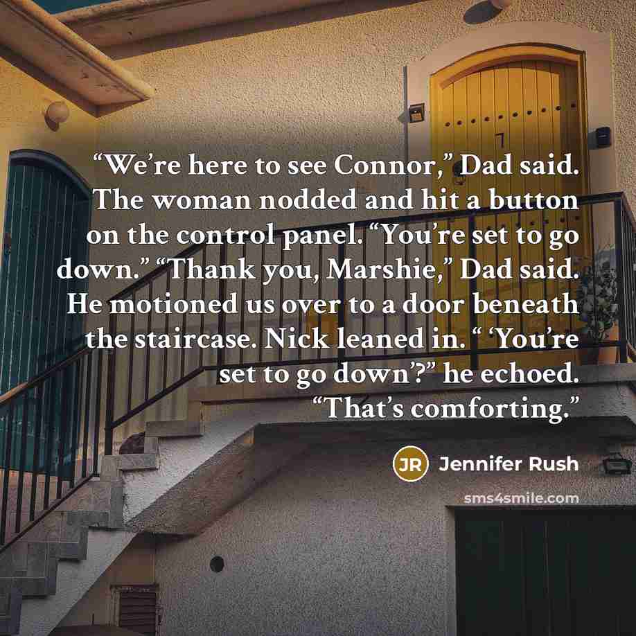 “We’re here to see Connor,” Dad said. The woman nodded and hit a button on the control panel. “You’re set to go down.” “Thank you, Marshie,” Dad said. He motioned us over to a door beneath the staircase. Nick leaned in. “ ‘You’re set to go down’?” he echoed. “That’s comforting.” quote by Jennifer Rush