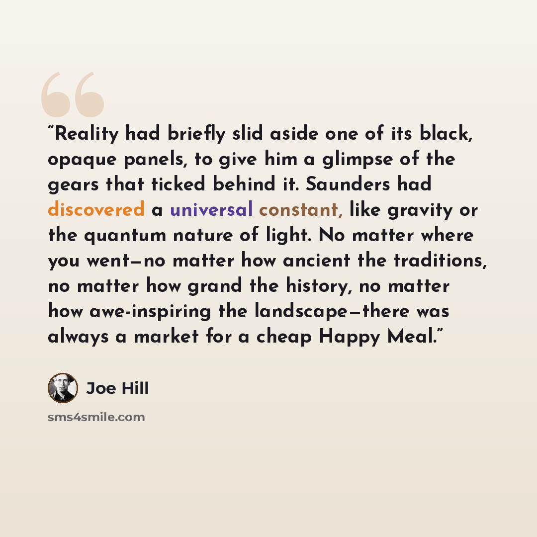 “Reality had briefly slid aside one of its black, opaque panels, to give him a glimpse of the gears that ticked behind it. Saunders had discovered a universal constant, like gravity or the quantum nature of light. No matter where you went—no matter how ancient the traditions, no matter how grand…” quote by Joe Hill