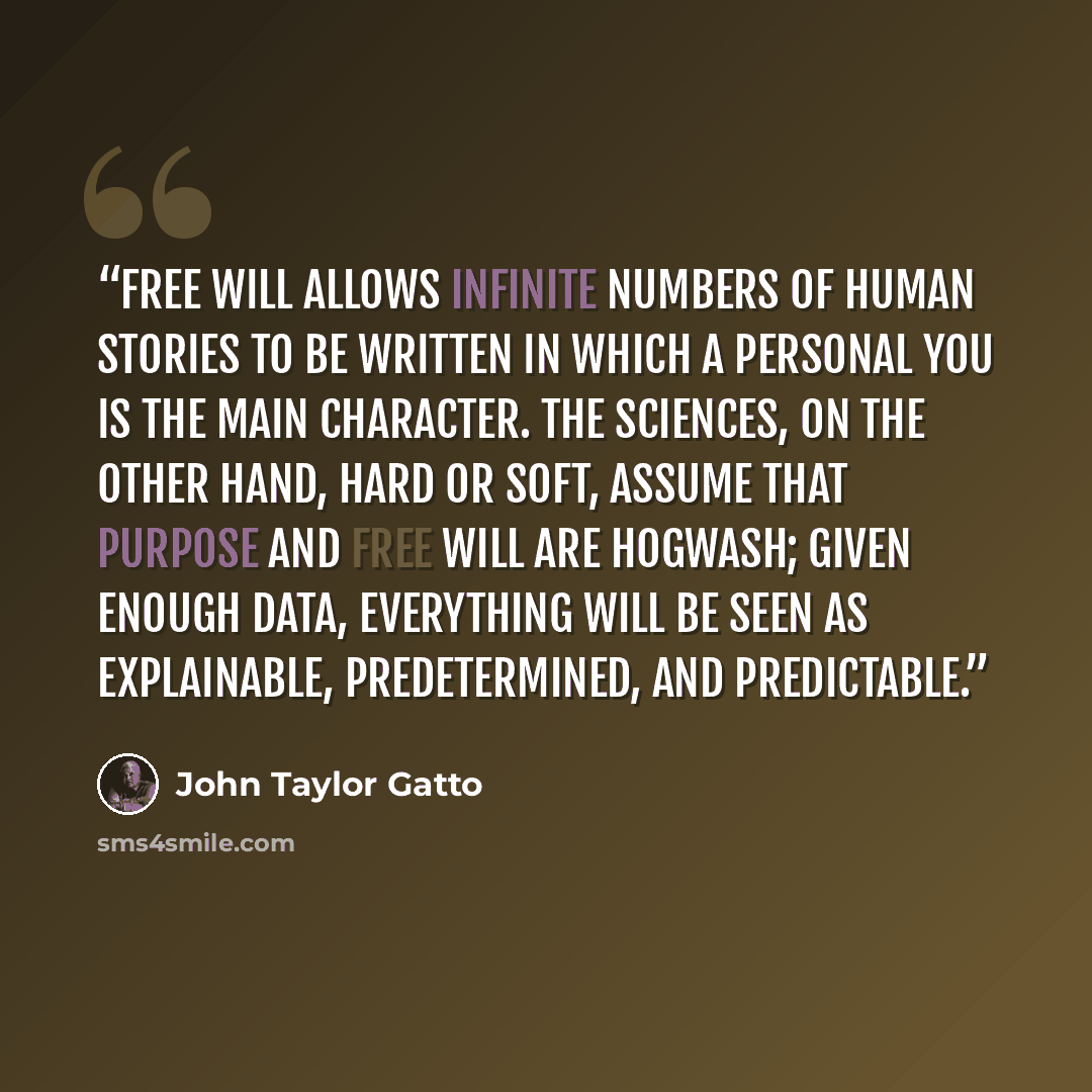 “Free will allows infinite numbers of human stories to be written in which a personal you is the main character. The sciences, on the other hand, hard or soft, assume that purpose and free will are hogwash; given enough data, everything will be seen as explainable, predetermined, and predictable.” quote by John Taylor Gatto