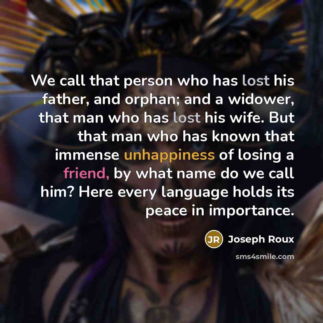 “We call that person who has lost his father, and orphan; and a widower, that man who has lost his wife. But that man who has known that immense unhappiness of losing a friend, by what name do we call him? Here every language holds its peace in importance.” quote by Joseph Roux