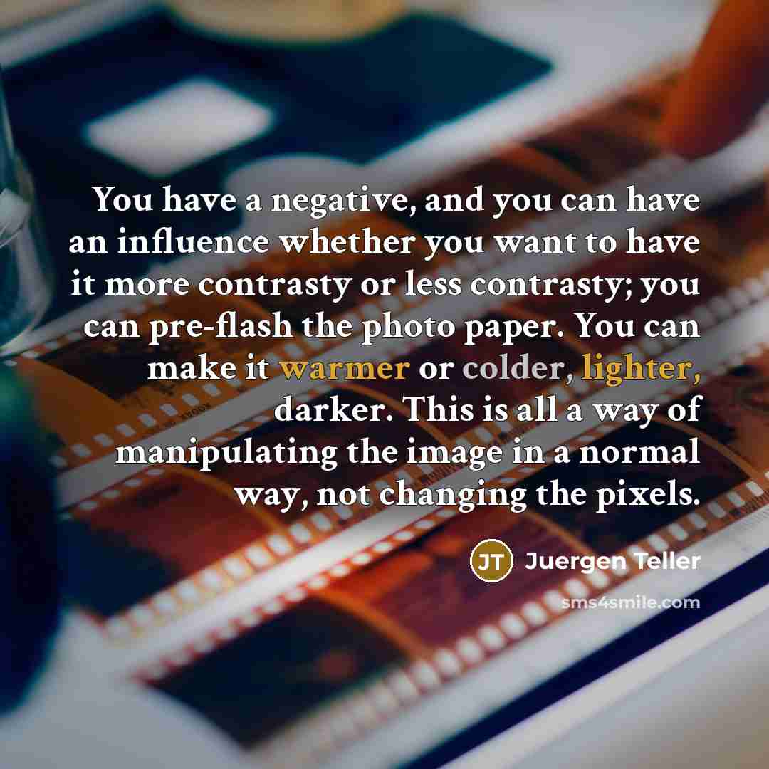 “You have a negative, and you can have an influence whether you want to have it more contrasty or less contrasty; you can pre-flash the photo paper. You can make it warmer or colder, lighter, darker. This is all a way of manipulating the image in a normal way, not changing the pixels.” quote by Juergen Teller