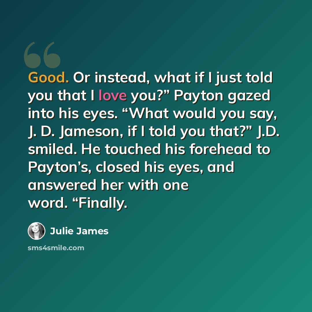 “Good. Or instead, what if I just told you that I love you?” Payton gazed into his eyes. “What would you say, J. D. Jameson, if I told you that?” J.D. smiled. He touched his forehead to Payton’s, closed his eyes, and answered her with one word. “Finally.” quote by Julie James