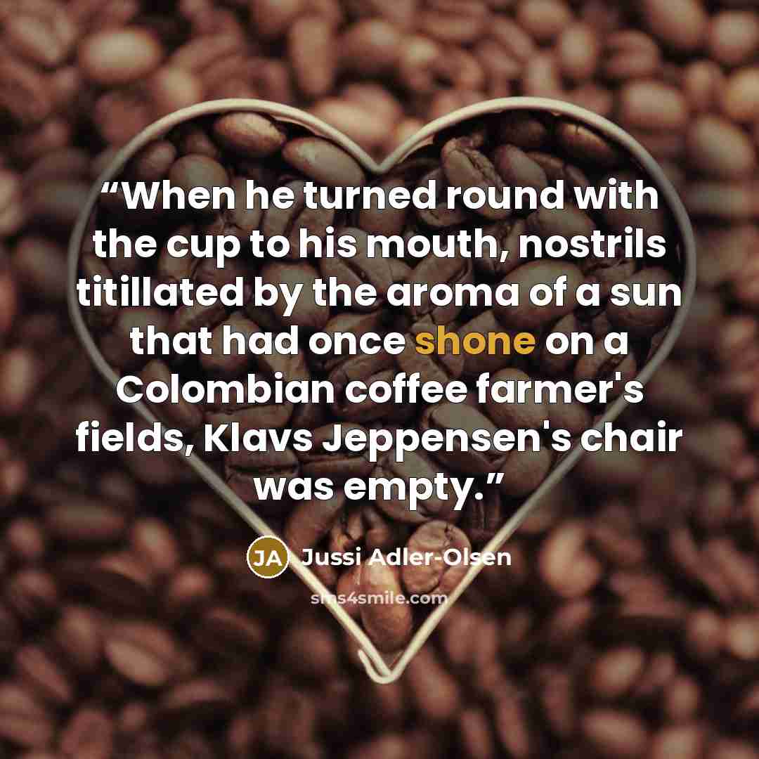 “When he turned round with the cup to his mouth, nostrils titillated by the aroma of a sun that had once shone on a Colombian coffee farmer's fields, Klavs Jeppensen's chair was empty.” quote by Jussi Adler-Olsen