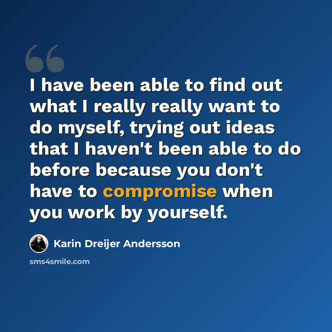 “I have been able to find out what I really really want to do myself, trying out ideas that I haven't been able to do before because you don't have to compromise when you work by yourself.” quote by Karin Dreijer Andersson