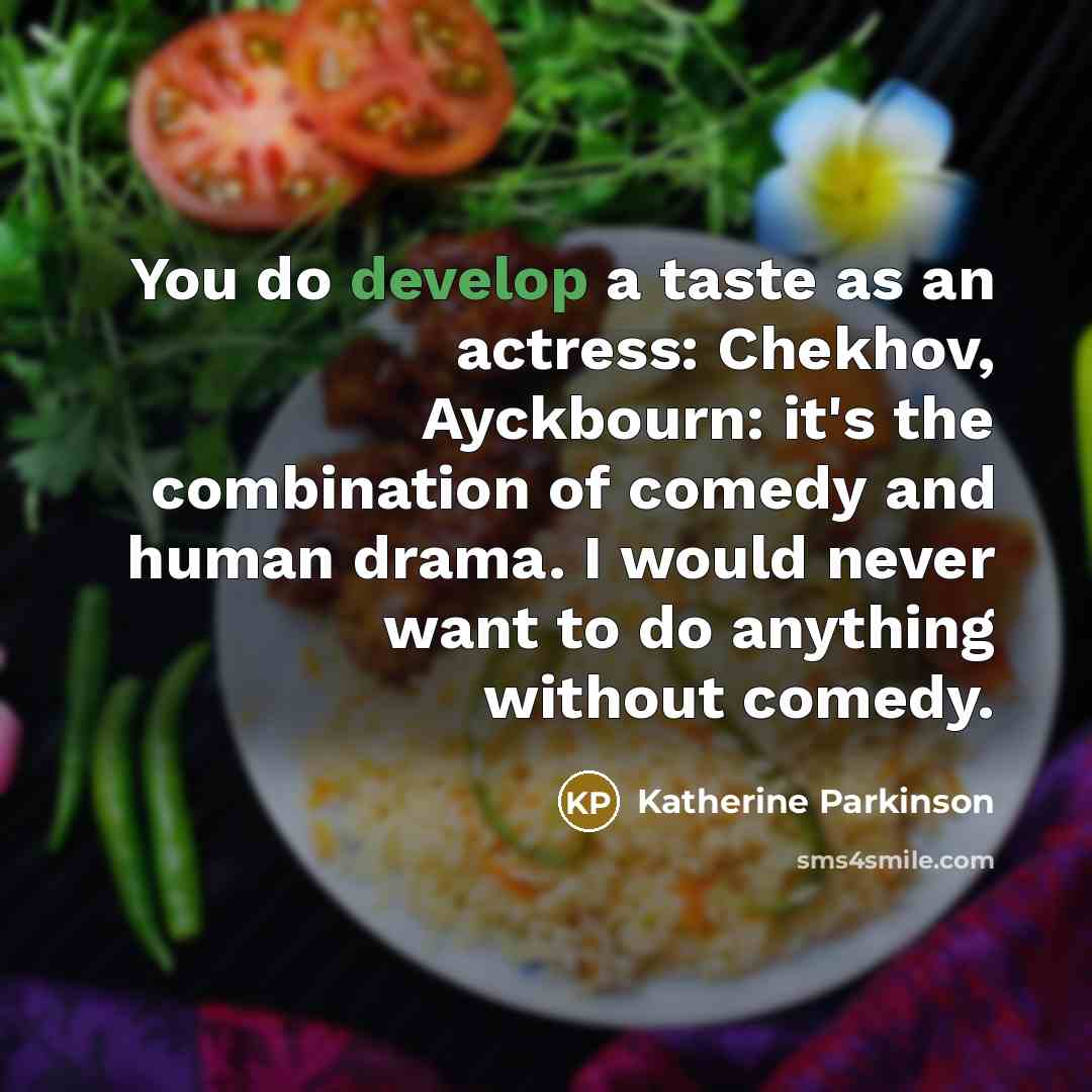 “You do develop a taste as an actress: Chekhov, Ayckbourn: it's the combination of comedy and human drama. I would never want to do anything without comedy.” quote by Katherine Parkinson
