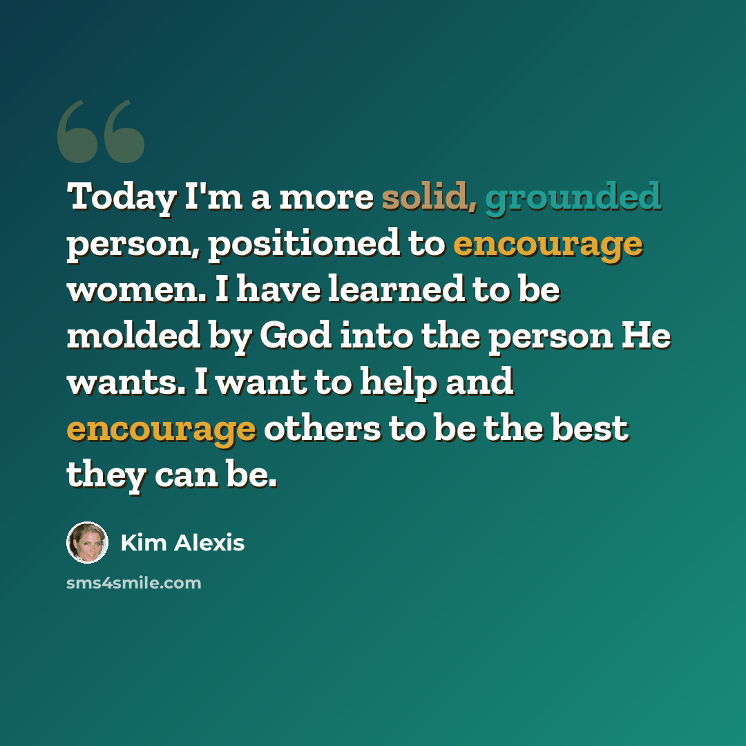 “Today I'm a more solid, grounded person, positioned to encourage women. I have learned to be molded by God into the person He wants. I want to help and encourage others to be the best they can be.” quote by Kim Alexis