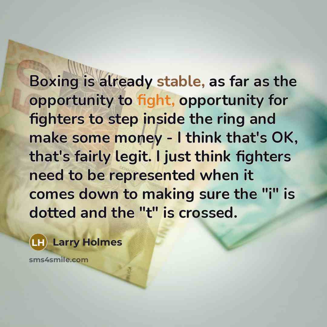 “Boxing is already stable, as far as the opportunity to fight, opportunity for fighters to step inside the ring and make some money - I think that's OK, that's fairly legit. I just think fighters need to be represented when it comes down to making sure the "i" is dotted and the "t" is crossed.” quote by Larry Holmes