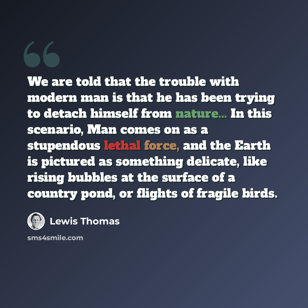 “We are told that the trouble with modern man is that he has been trying to detach himself from nature... In this scenario, Man comes on as a stupendous lethal force, and the Earth is pictured as something delicate, like rising bubbles at the surface of a country pond, or flights of fragile birds.” quote by Lewis Thomas