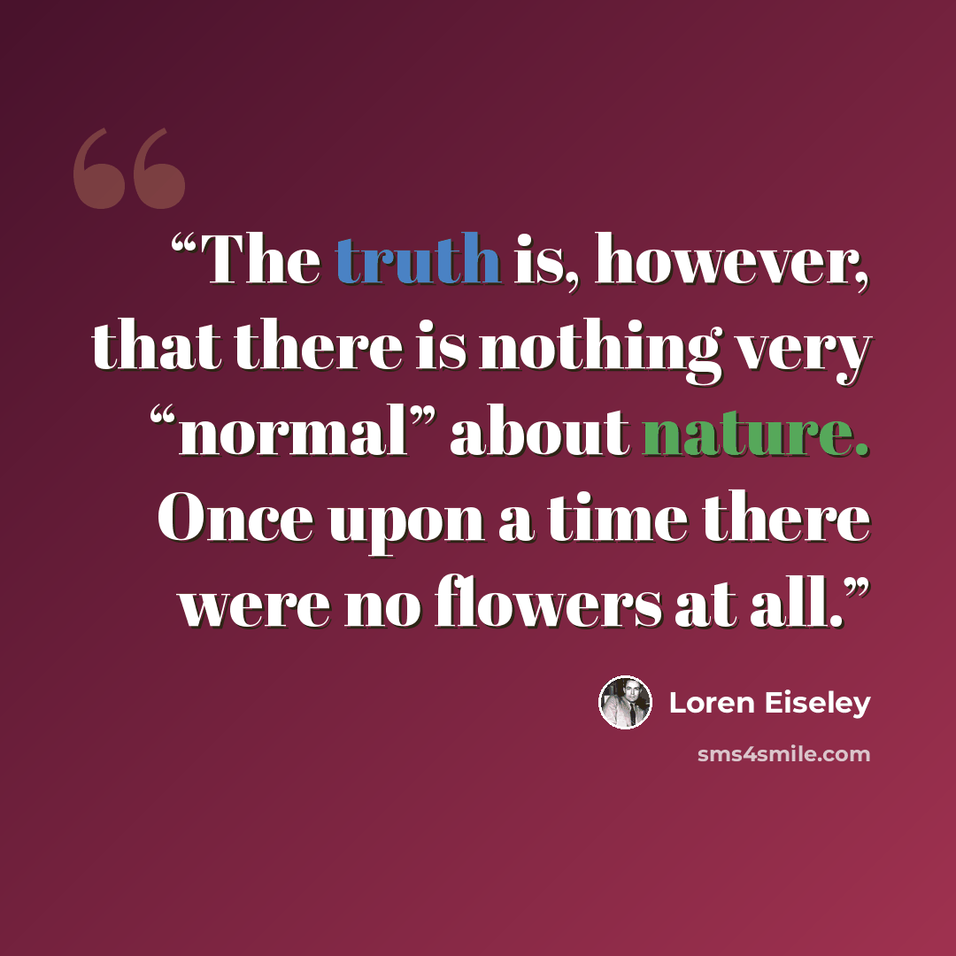 “The truth is, however, that there is nothing very “normal” about nature. Once upon a time there were no flowers at all.” quote by Loren Eiseley