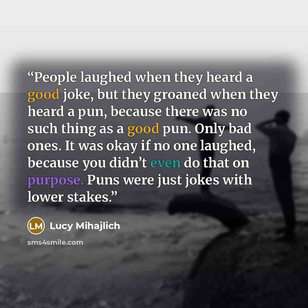 “People laughed when they heard a good joke, but they groaned when they heard a pun, because there was no such thing as a good pun. Only bad ones. It was okay if no one laughed, because you didn’t even do that on purpose. Puns were just jokes with lower stakes.” quote by Lucy Mihajlich