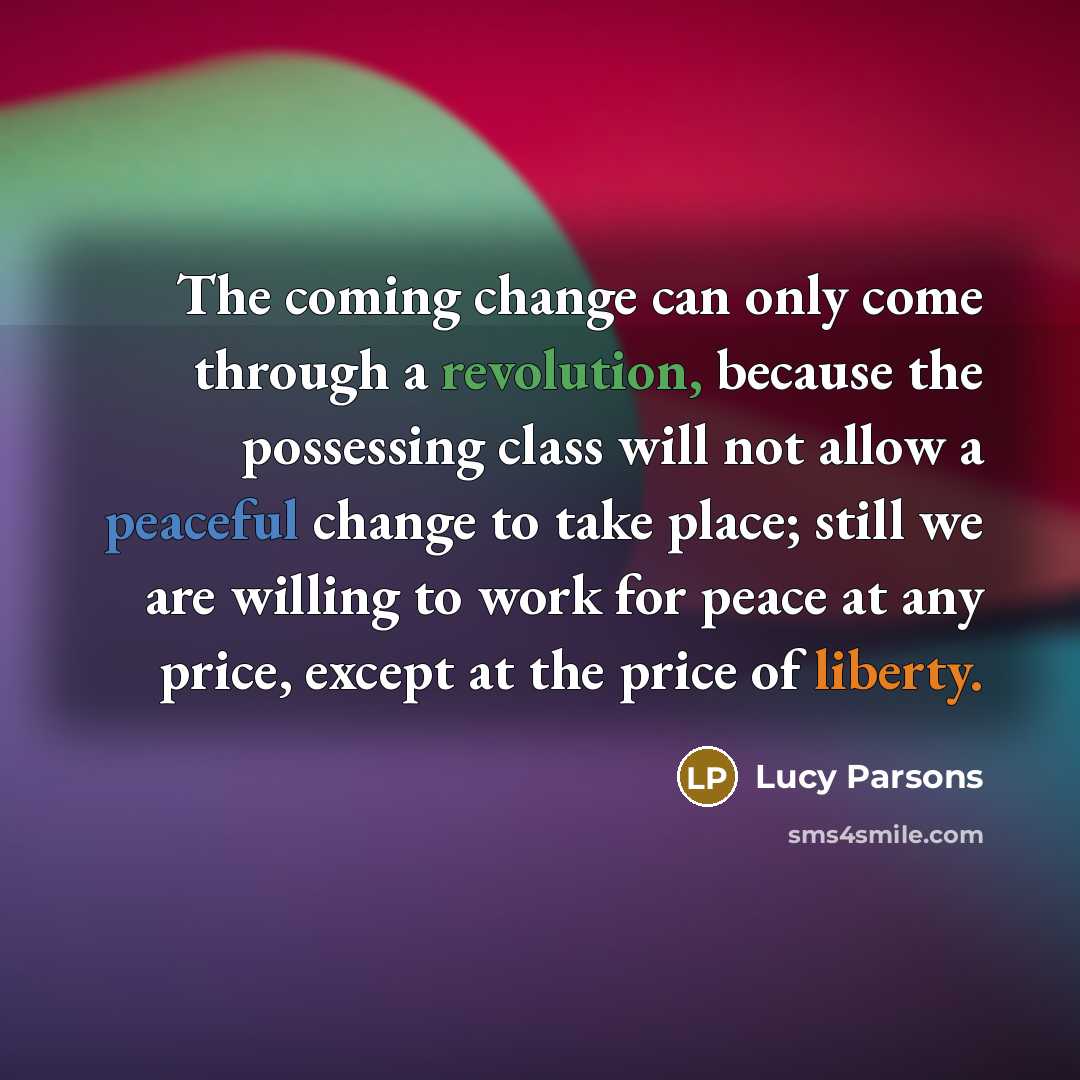 “The coming change can only come through a revolution, because the possessing class will not allow a peaceful change to take place; still we are willing to work for peace at any price, except at the price of liberty.” quote by Lucy Parsons