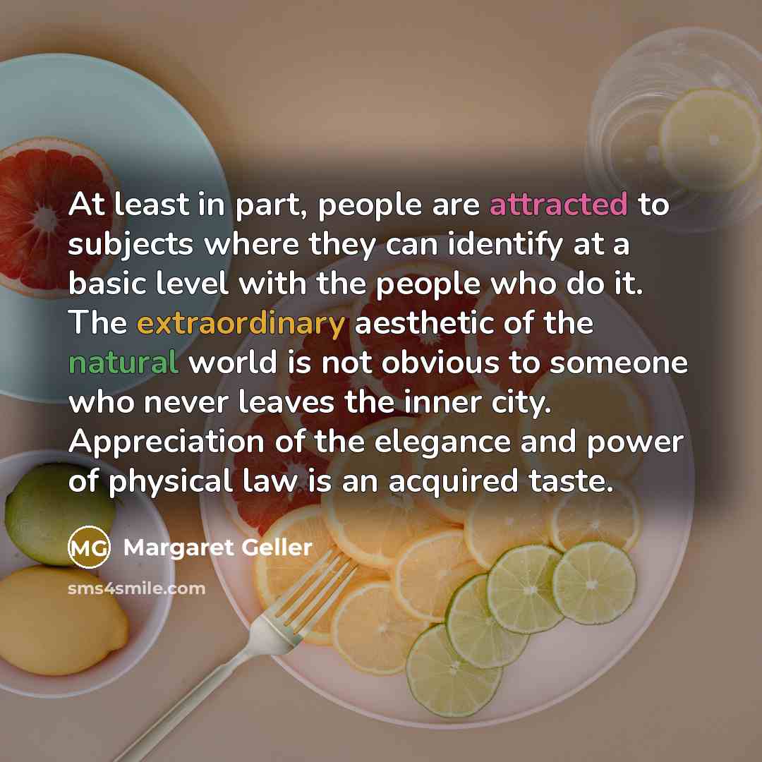 “At least in part, people are attracted to subjects where they can identify at a basic level with the people who do it. The extraordinary aesthetic of the natural world is not obvious to someone who never leaves the inner city. Appreciation of the elegance and power of physical law is an acquired…” quote by Margaret Geller