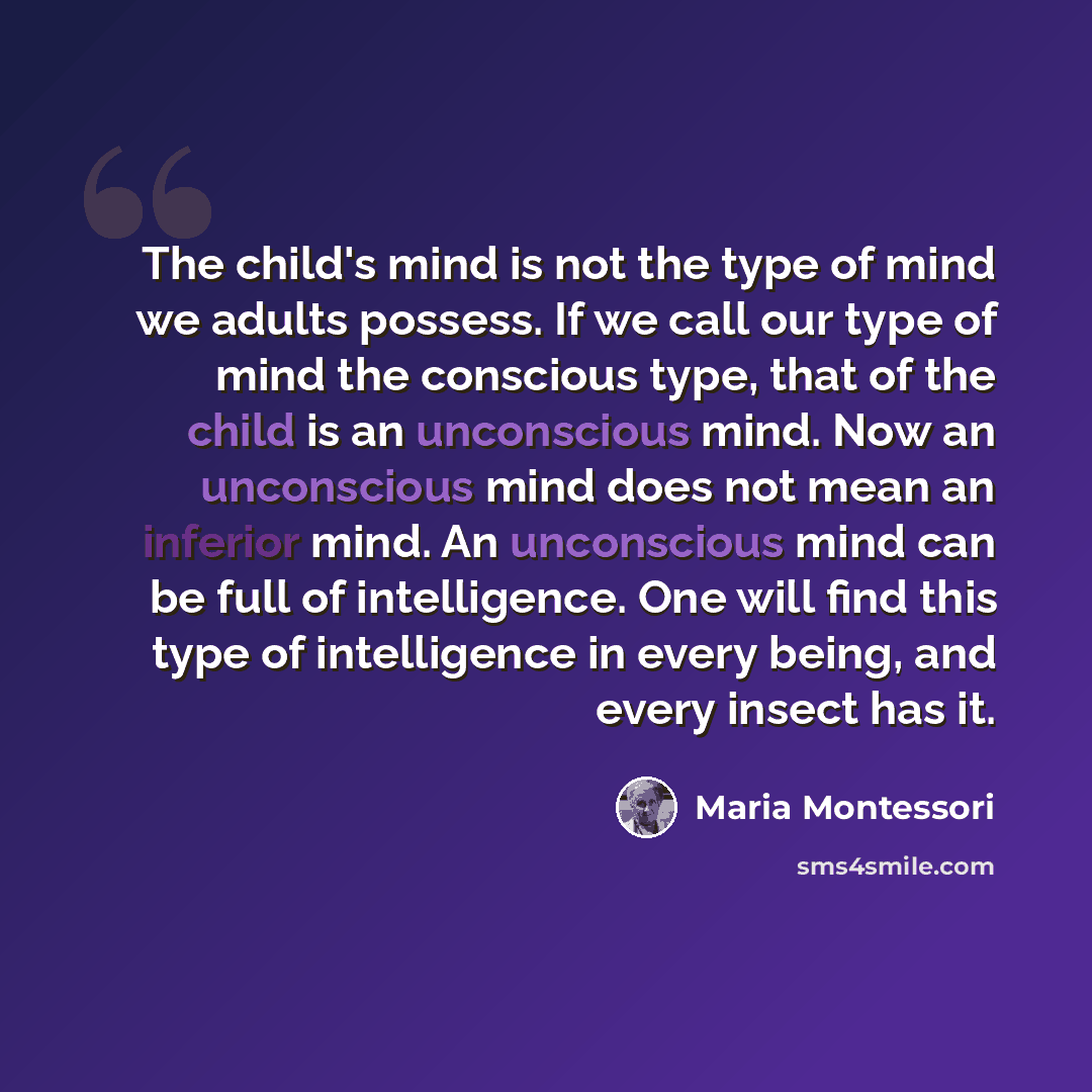 “The child's mind is not the type of mind we adults possess. If we call our type of mind the conscious type, that of the child is an unconscious mind. Now an unconscious mind does not mean an inferior mind. An unconscious mind can be full of intelligence. One will find this type of intelligence in…” quote by Maria Montessori