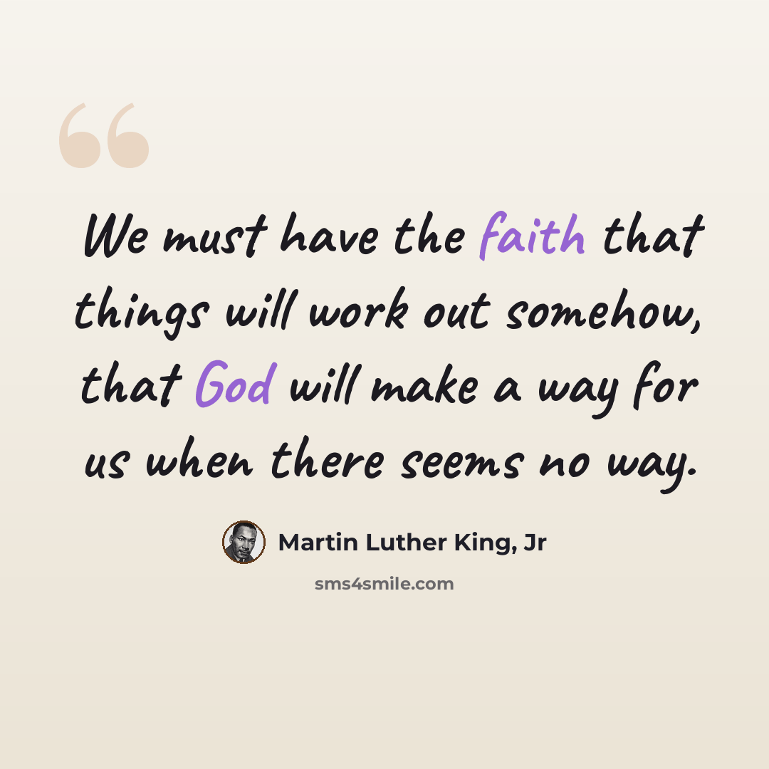 “We must have the faith that things will work out somehow, that God will make a way for us when there seems no way.” quote by Martin Luther King, Jr