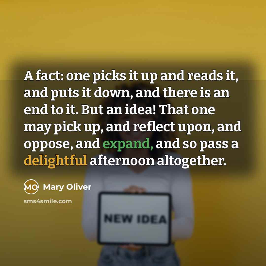 “A fact: one picks it up and reads it, and puts it down, and there is an end to it. But an idea! That one may pick up, and reflect upon, and oppose, and expand, and so pass a delightful afternoon altogether.” quote by Mary Oliver