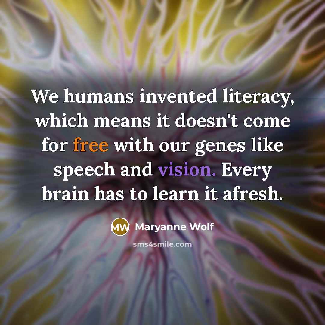 “We humans invented literacy, which means it doesn't come for free with our genes like speech and vision. Every brain has to learn it afresh.” quote by Maryanne Wolf