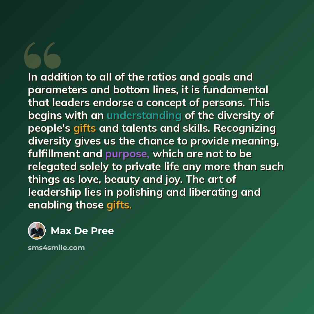 “In addition to all of the ratios and goals and parameters and bottom lines, it is fundamental that leaders endorse a concept of persons. This begins with an understanding of the diversity of people's gifts and talents and skills. Recognizing diversity gives us the chance to provide meaning…” quote by Max De Pree