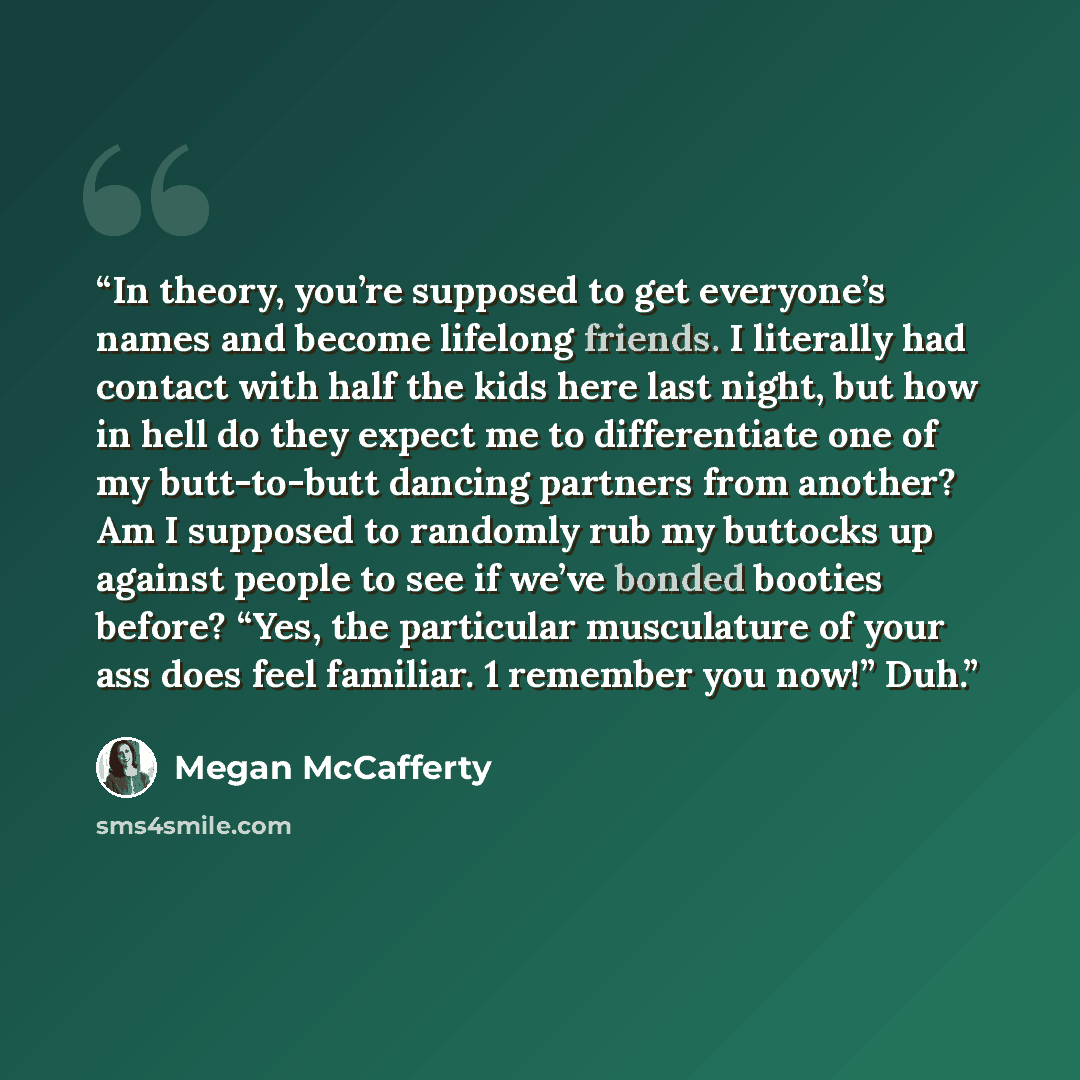 “In theory, you’re supposed to get everyone’s names and become lifelong friends. I literally had contact with half the kids here last night, but how in hell do they expect me to differentiate one of my butt-to-butt dancing partners from another? Am I supposed to randomly rub my buttocks up against…” quote by Megan McCafferty