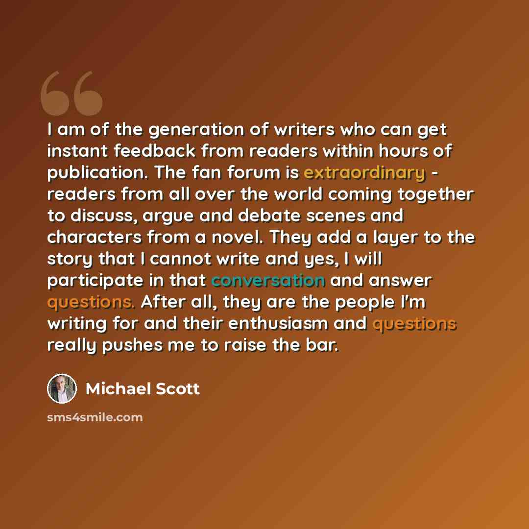 “I am of the generation of writers who can get instant feedback from readers within hours of publication. The fan forum is extraordinary - readers from all over the world coming together to discuss, argue and debate scenes and characters from a novel. They add a layer to the story that I cannot…” quote by Michael Scott